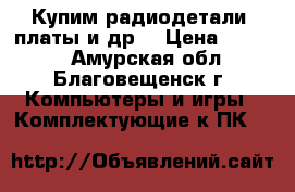 Купим радиодетали, платы и др. › Цена ­ 9 999 - Амурская обл., Благовещенск г. Компьютеры и игры » Комплектующие к ПК   